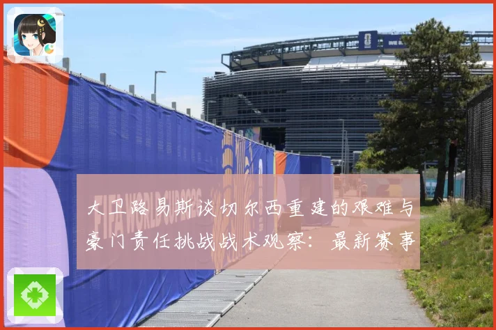 大卫路易斯谈切尔西重建的艰难与豪门责任挑战战术观察：最新赛事动态与深度分析