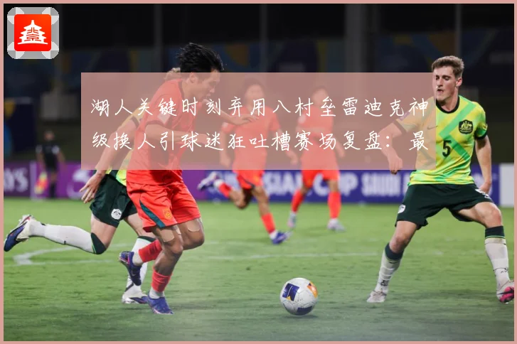 湖人关键时刻弃用八村垒雷迪克神级换人引球迷狂吐槽赛场复盘：最新赛事动态与深度分析
