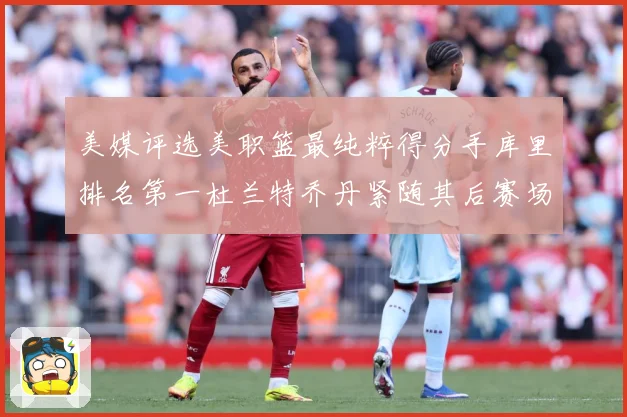 美媒评选美职篮最纯粹得分手库里排名第一杜兰特乔丹紧随其后赛场复盘战术观察：最新赛事动态与深度分析