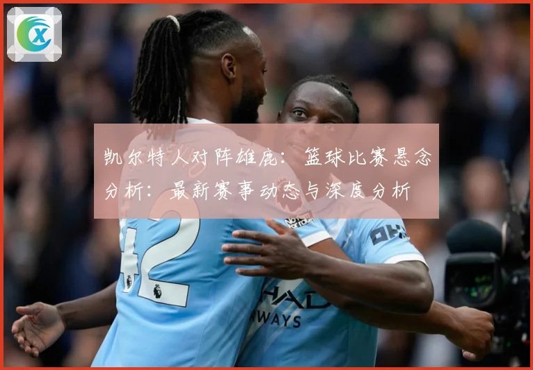 凯尔特人对阵雄鹿：篮球比赛悬念分析：最新赛事动态与深度分析