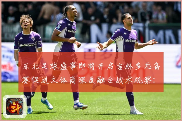 东北足球盛事即将开启吉林多元备赛促进文体商深度融合战术观察：最新赛事动态与深度分析
