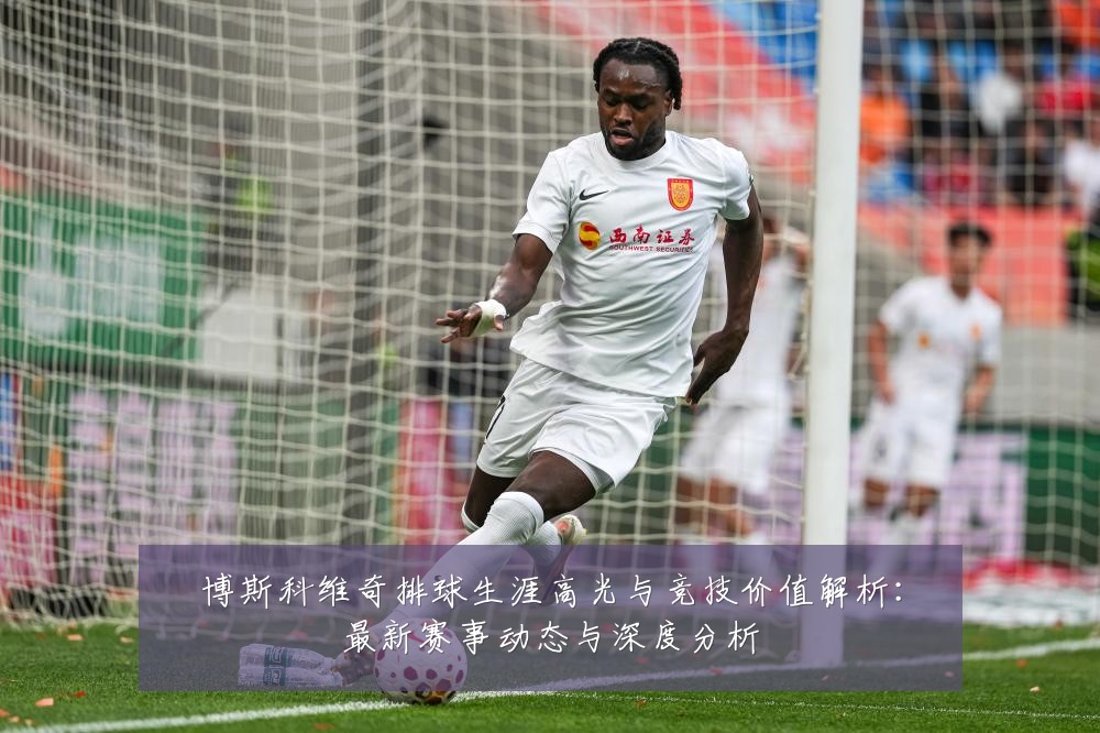 博斯科维奇排球生涯高光与竞技价值解析:最新赛事动态与深度分析